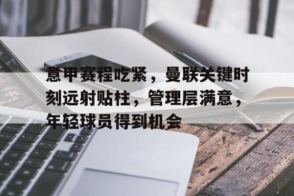 爱游戏中国-关于意甲赛程吃紧，曼联关键时刻远射贴柱，管理层满意，年轻球员得到机会的信息